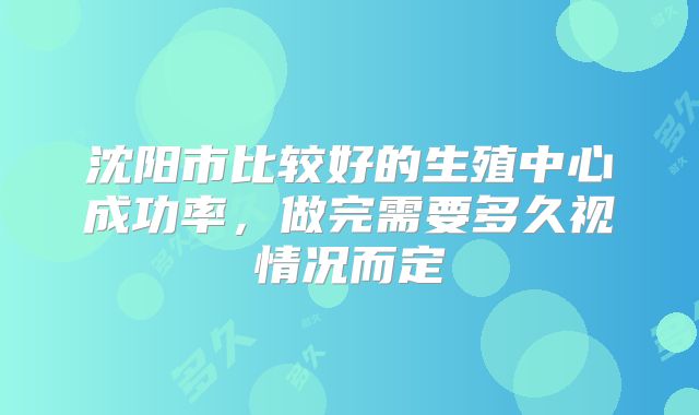 沈阳市比较好的生殖中心成功率，做完需要多久视情况而定