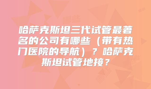 哈萨克斯坦三代试管最著名的公司有哪些(带有热门医院的导航)?哈萨克斯坦试管地接?