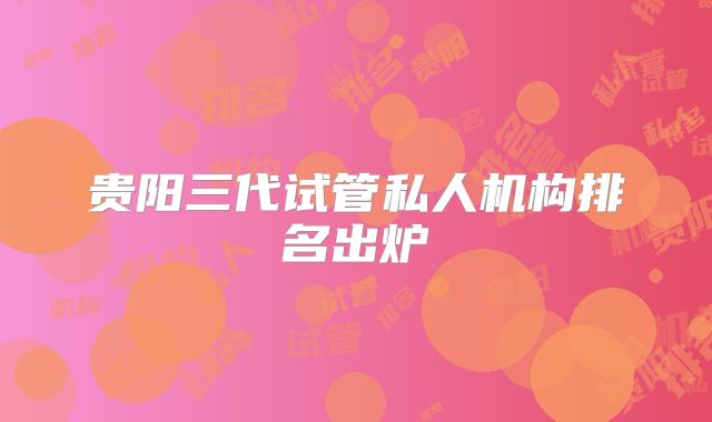贵阳三代试管私人机构排名出炉
