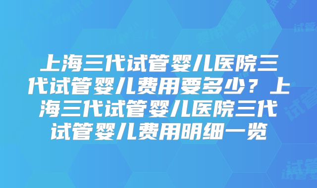 上海三代试管婴儿医院三代试管婴儿费用要多少？上海三代试管婴儿医院三代试管婴儿费用明细一览