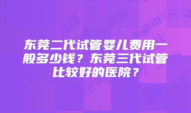 东莞二代试管婴儿费用一般多少钱?东莞三代试管比较好的医院?