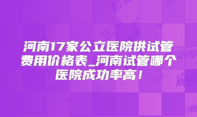 河南17家公立医院供试管费用价格表_河南试管哪个医院成功率高!