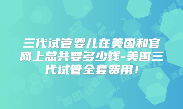 三代试管婴儿在美国和官网上总共要多少钱-美国三代试管全套费用！