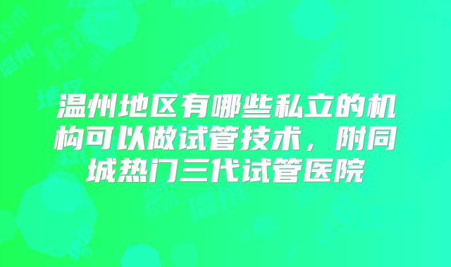 温州地区有哪些私立的机构可以做试管技术,附同城热门三代试管医院