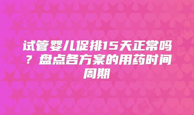 试管婴儿促排15天正常吗？盘点各方案的用药时间周期