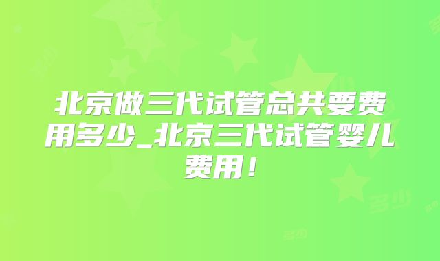 北京做三代试管总共要费用多少_北京三代试管婴儿费用!
