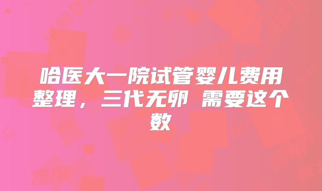 哈医大一院试管婴儿费用整理，三代无卵�需要这个数