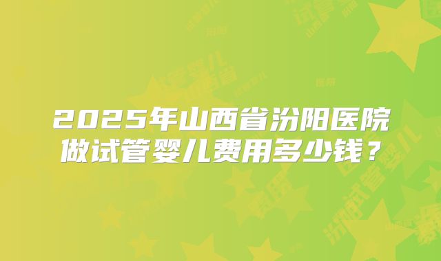 2025年山西省汾阳医院做试管婴儿费用多少钱?
