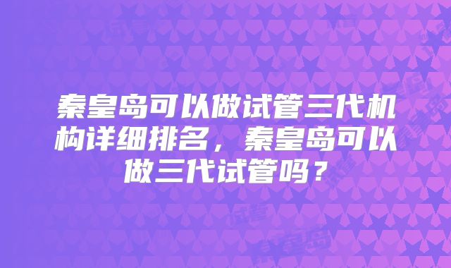 秦皇岛可以做试管三代机构详细排名,秦皇岛可以做三代试管吗?