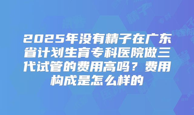 2025年没有精子在广东省计划生育专科医院做三代试管的费用高吗？费用构成是怎么样的