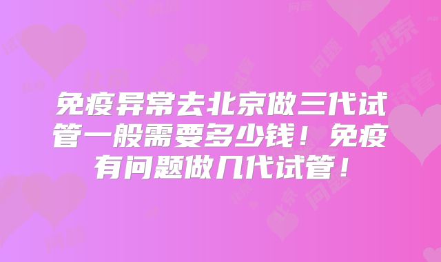 免疫异常去北京做三代试管一般需要多少钱!免疫有问题做几代试管!