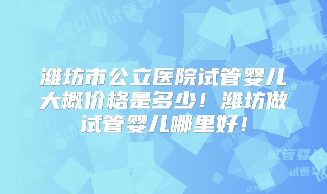 潍坊市公立医院试管婴儿大概价格是多少！潍坊做试管婴儿哪里好！