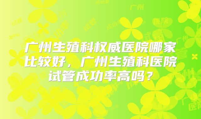 广州生殖科权威医院哪家比较好，广州生殖科医院试管成功率高吗？