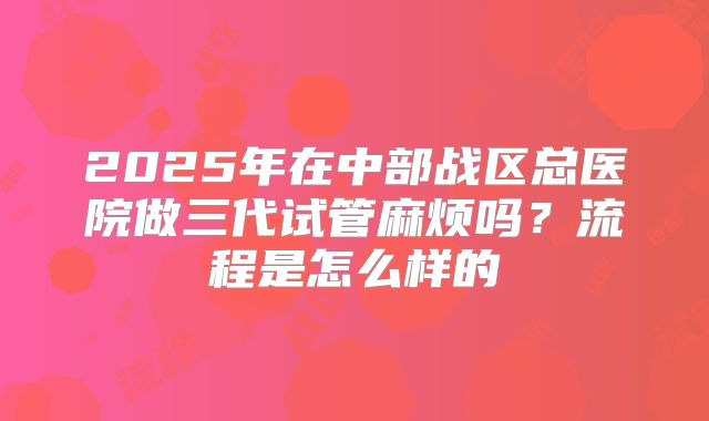 2025年在中部战区总医院做三代试管麻烦吗？流程是怎么样的