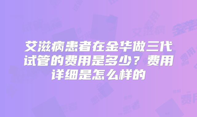 艾滋病患者在金华做三代试管的费用是多少?费用详细是怎么样的