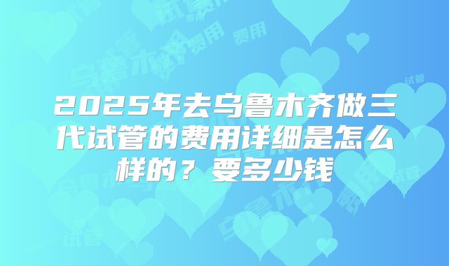 2025年去乌鲁木齐做三代试管的费用详细是怎么样的？要多少钱