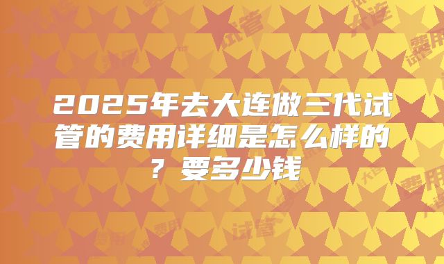 2025年去大连做三代试管的费用详细是怎么样的？要多少钱