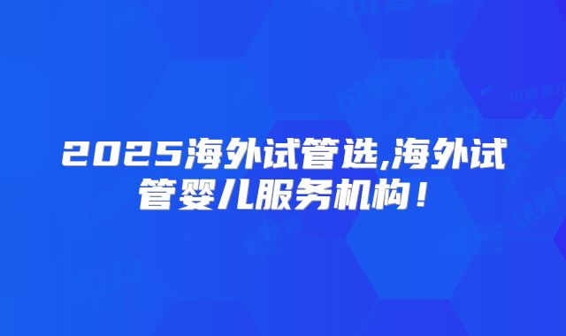 2025海外试管选,海外试管婴儿服务机构！