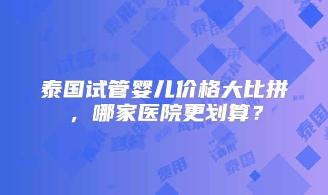 泰国试管婴儿价格大比拼,哪家医院更划算?