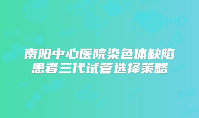南阳中心医院染色体缺陷患者三代试管选择策略