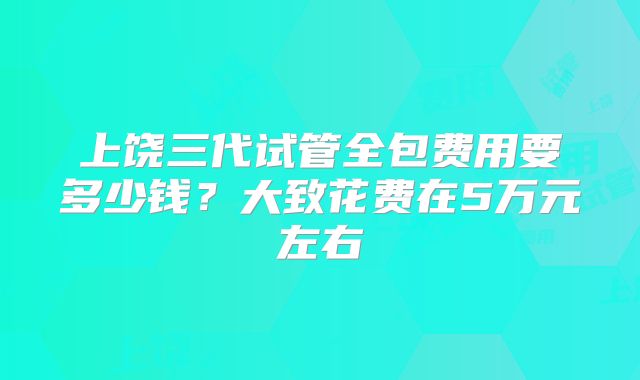 上饶三代试管全包费用要多少钱？大致花费在5万元左右