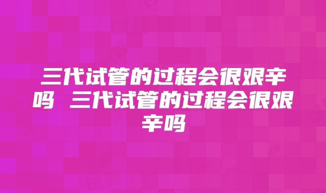 三代试管的过程会很艰辛吗 三代试管的过程会很艰辛吗