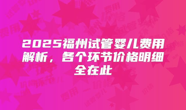 2025福州试管婴儿费用解析，各个环节价格明细全在此
