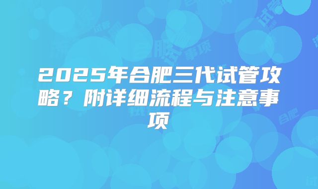 2025年合肥三代试管攻略?附详细流程与注意事项