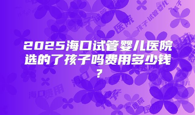 2025海口试管婴儿医院选的了孩子吗费用多少钱？