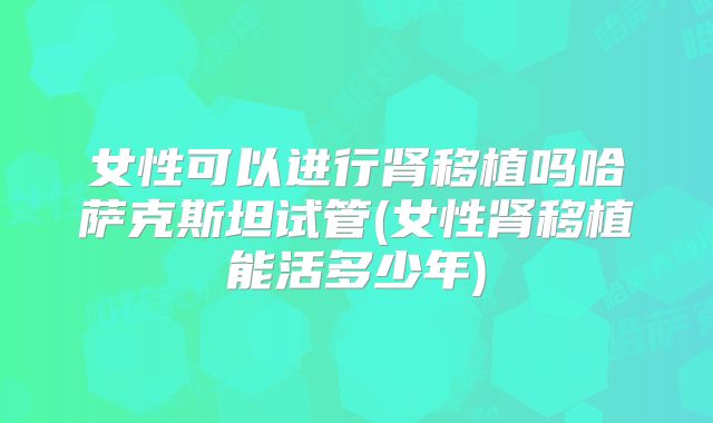 女性可以进行肾移植吗哈萨克斯坦试管(女性肾移植能活多少年)