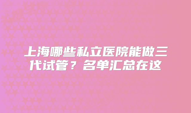 上海哪些私立医院能做三代试管?名单汇总在这