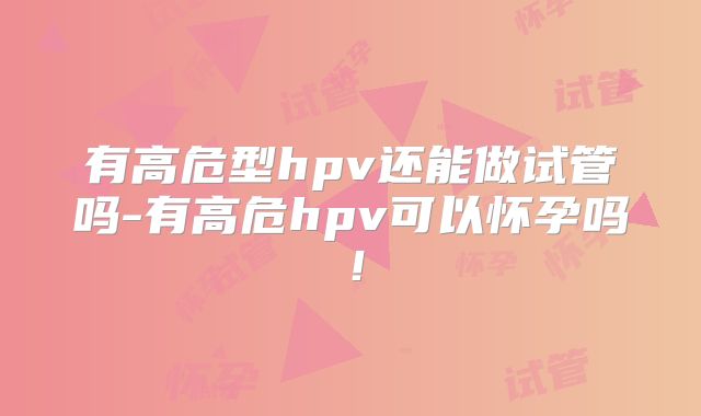 有高危型hpv还能做试管吗-有高危hpv可以怀孕吗!