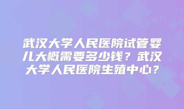 武汉大学人民医院试管婴儿大概需要多少钱？武汉大学人民医院生殖中心？