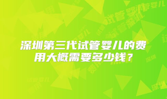 深圳第三代试管婴儿的费用大概需要多少钱?