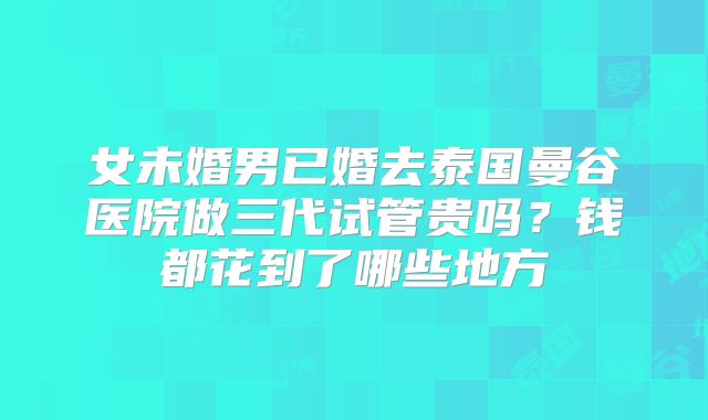 女未婚男已婚去泰国曼谷医院做三代试管贵吗?钱都花到了哪些地方