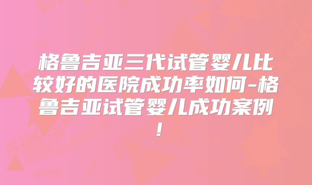 格鲁吉亚三代试管婴儿比较好的医院成功率如何-格鲁吉亚试管婴儿成功案例!