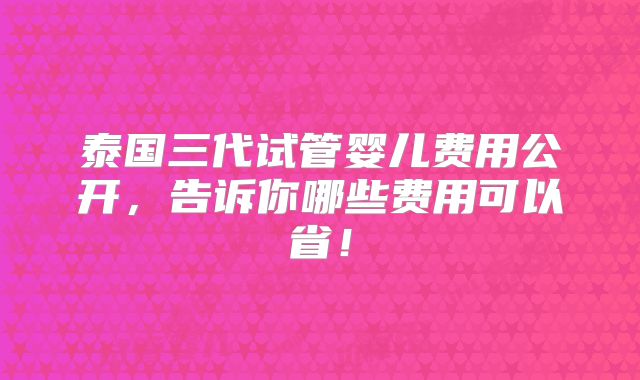 泰国三代试管婴儿费用公开,告诉你哪些费用可以省!
