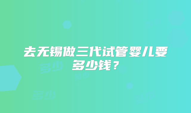 去无锡做三代试管婴儿要多少钱？