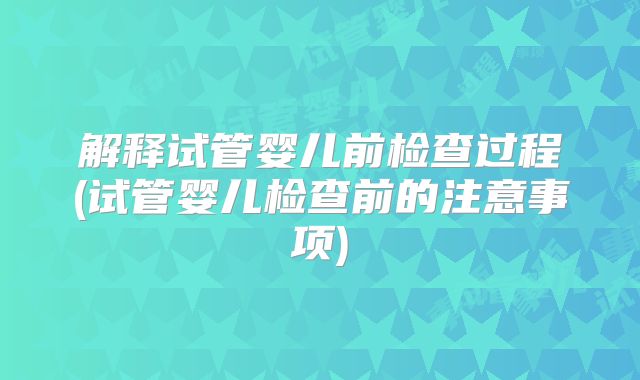 解释试管婴儿前检查过程(试管婴儿检查前的注意事项)