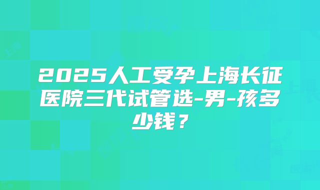 2025人工受孕上海长征医院三代试管选-男-孩多少钱？