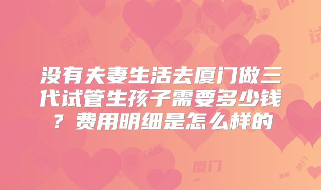 没有夫妻生活去厦门做三代试管生孩子需要多少钱?费用明细是怎么样的