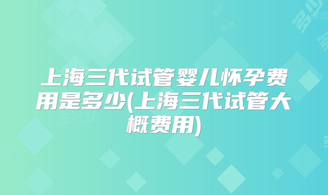上海三代试管婴儿怀孕费用是多少(上海三代试管大概费用)