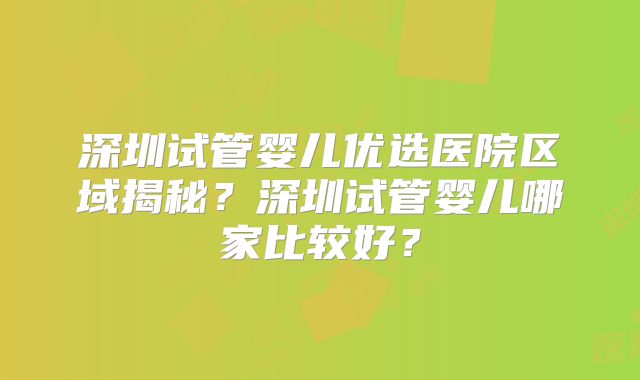 深圳试管婴儿优选医院区域揭秘？深圳试管婴儿哪家比较好？