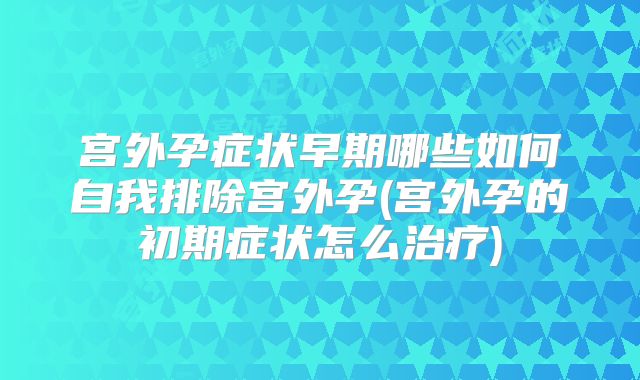 宫外孕症状早期哪些如何自我排除宫外孕(宫外孕的初期症状怎么治疗)