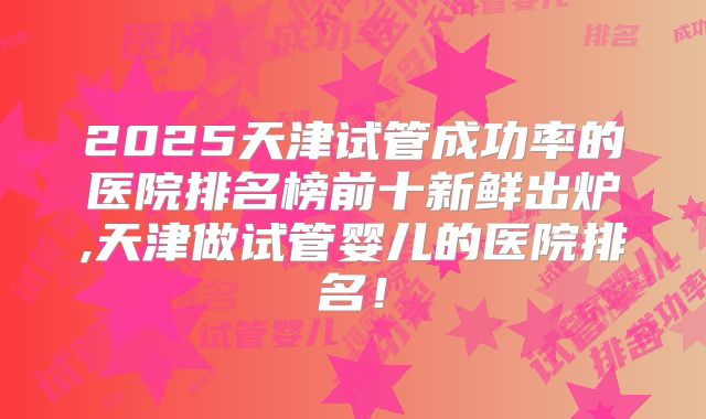 2025天津试管成功率的医院排名榜前十新鲜出炉,天津做试管婴儿的医院排名！