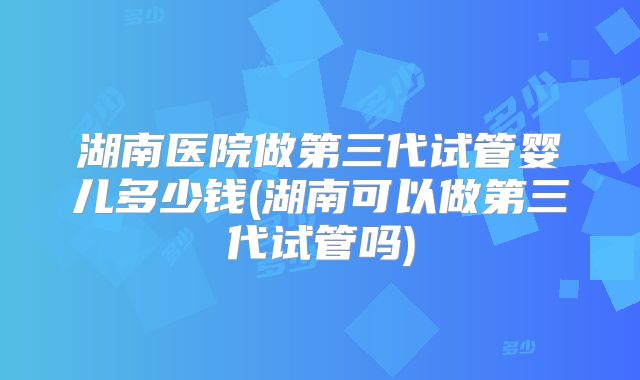 湖南医院做第三代试管婴儿多少钱(湖南可以做第三代试管吗)