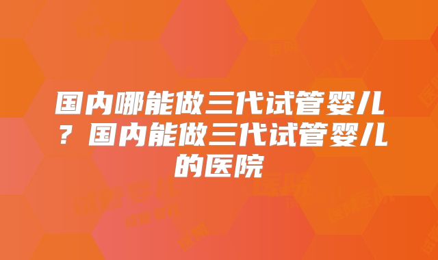 国内哪能做三代试管婴儿？国内能做三代试管婴儿的医院
