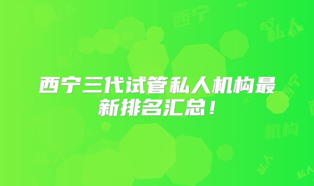 西宁三代试管私人机构最新排名汇总！