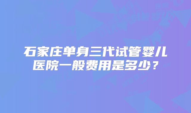 石家庄单身三代试管婴儿医院一般费用是多少?