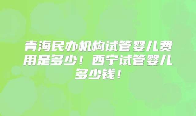 青海民办机构试管婴儿费用是多少！西宁试管婴儿多少钱！